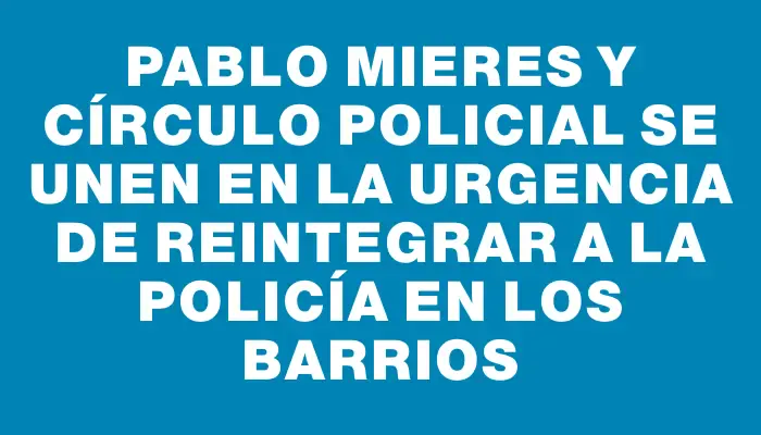 Pablo Mieres y Círculo Policial se unen en la urgencia de reintegrar a la policía en los barrios