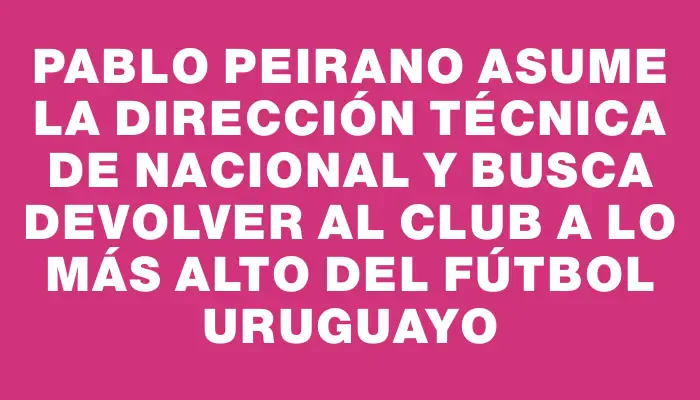 Pablo Peirano asume la dirección técnica de Nacional y busca devolver al club a lo más alto del fútbol uruguayo