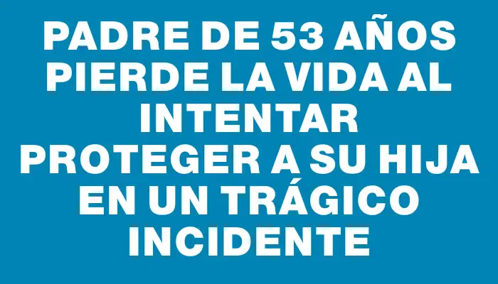 Padre de 53 años pierde la vida al intentar proteger a su hija en un trágico incidente