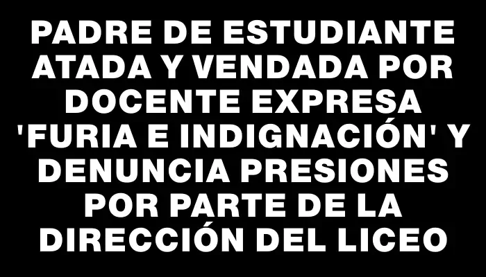 Padre de estudiante atada y vendada por docente expresa "furia e indignación" y denuncia presiones por parte de la dirección del liceo