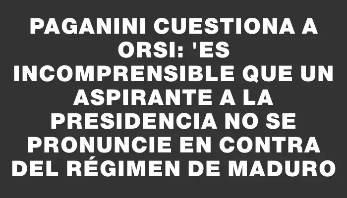 Paganini cuestiona a Orsi: "Es incomprensible que un aspirante a la presidencia no se pronuncie en contra del régimen de Maduro