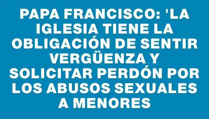 Papa Francisco: "La Iglesia tiene la obligación de sentir vergüenza y solicitar perdón por los abusos sexuales a menores