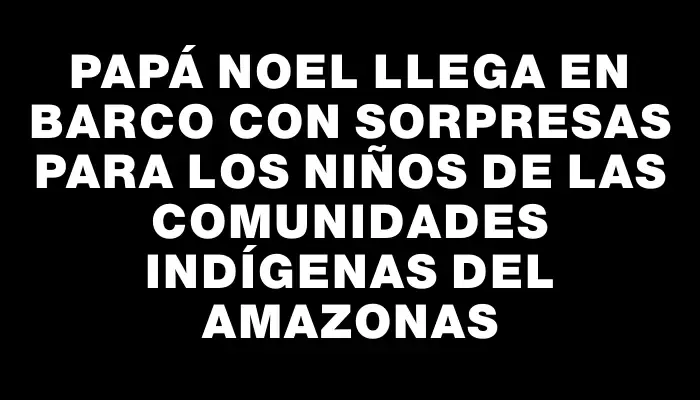 Papá Noel llega en barco con sorpresas para los niños de las comunidades indígenas del Amazonas