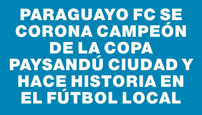 Paraguayo Fc se corona campeón de la Copa Paysandú Ciudad y hace historia en el fútbol local