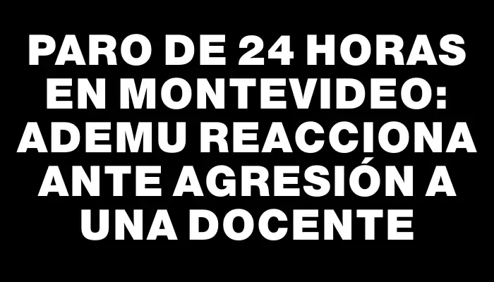 Paro de 24 horas en Montevideo: Ademu reacciona ante agresión a una docente