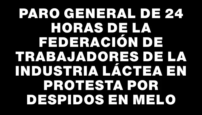 Paro general de 24 horas de la federación de trabajadores de la industria láctea en protesta por despidos en Melo