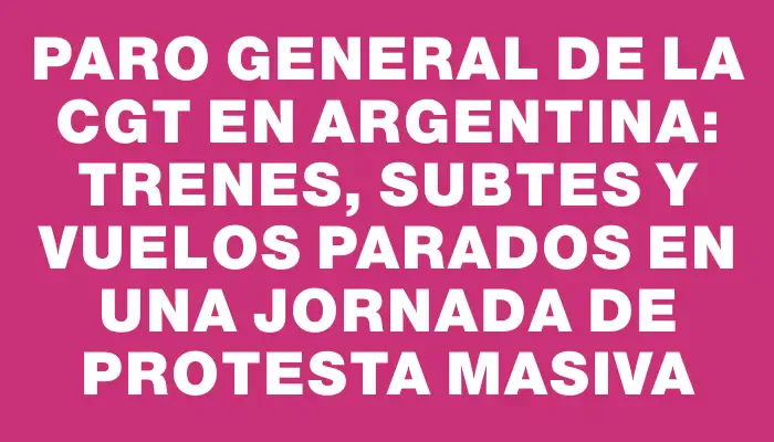 Paro general de la Cgt en Argentina: trenes, subtes y vuelos parados en una jornada de protesta masiva