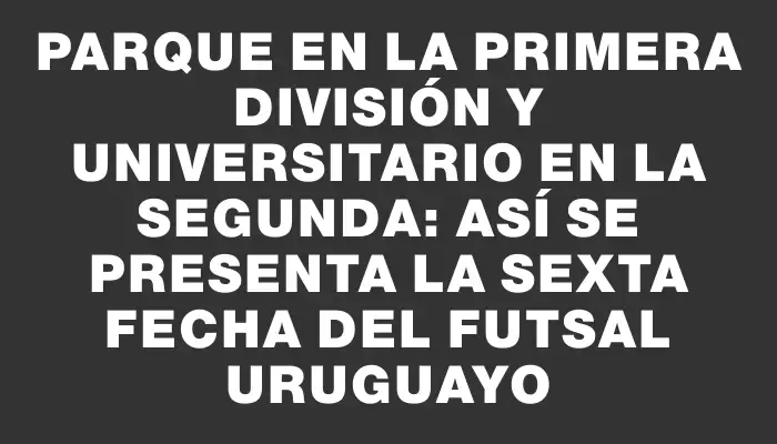 Parque en la Primera División y Universitario en la Segunda: así se presenta la sexta fecha del futsal uruguayo