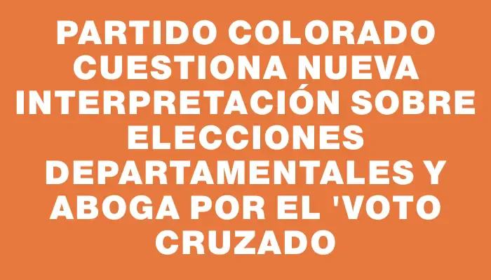 Partido Colorado cuestiona nueva interpretación sobre elecciones departamentales y aboga por el "voto cruzado