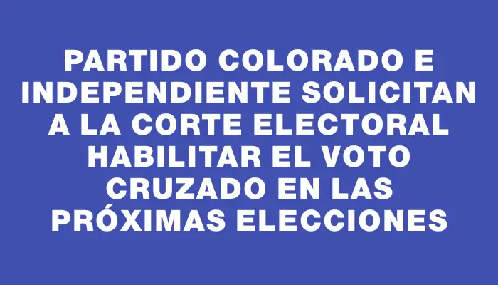 Partido Colorado e Independiente solicitan a la Corte Electoral habilitar el voto cruzado en las próximas elecciones