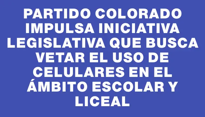 Partido Colorado impulsa iniciativa legislativa que busca vetar el uso de celulares en el ámbito escolar y liceal