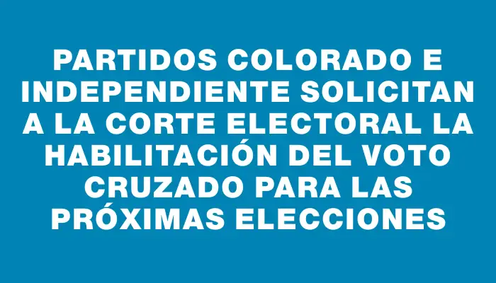 Partidos Colorado e Independiente solicitan a la Corte Electoral la habilitación del voto cruzado para las próximas elecciones