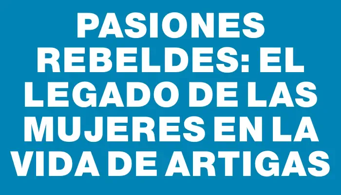Pasiones rebeldes: el legado de las mujeres en la vida de Artigas