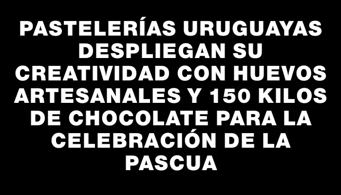 Pastelerías uruguayas despliegan su creatividad con huevos artesanales y 150 kilos de chocolate para la celebración de la Pascua