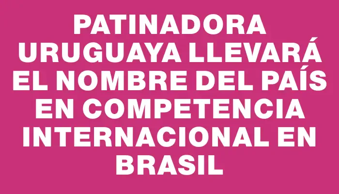 Patinadora uruguaya llevará el nombre del país en competencia internacional en Brasil