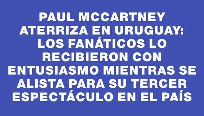 Paul McCartney aterriza en Uruguay: los fanáticos lo recibieron con entusiasmo mientras se alista para su tercer espectáculo en el país