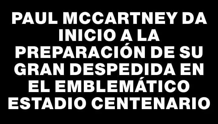 Paul McCartney da inicio a la preparación de su gran despedida en el emblemático Estadio Centenario