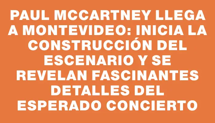 Paul McCartney llega a Montevideo: inicia la construcción del escenario y se revelan fascinantes detalles del esperado concierto