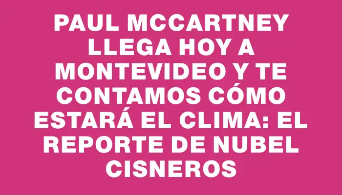 Paul McCartney llega hoy a Montevideo y te contamos cómo estará el clima: el reporte de Nubel Cisneros