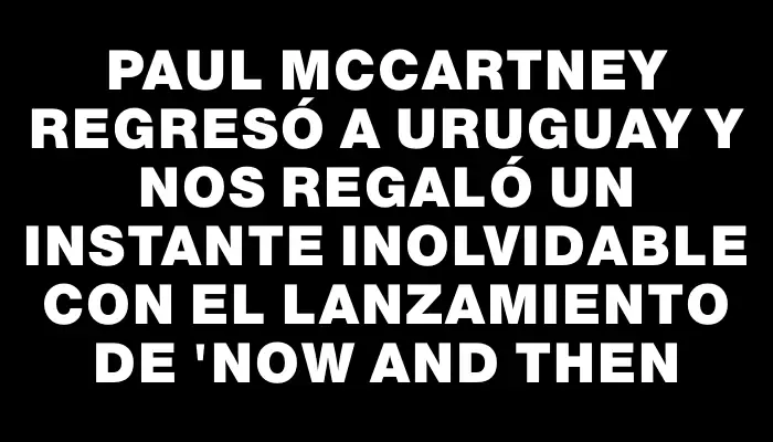 Paul McCartney regresó a Uruguay y nos regaló un instante inolvidable con el lanzamiento de "Now and then