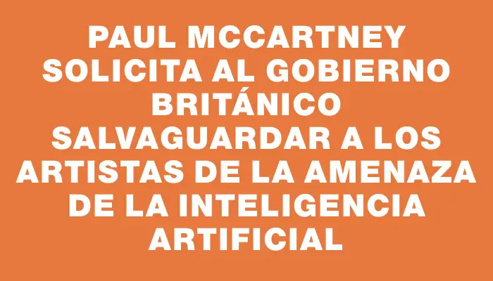 Paul McCartney solicita al gobierno británico salvaguardar a los artistas de la amenaza de la inteligencia artificial