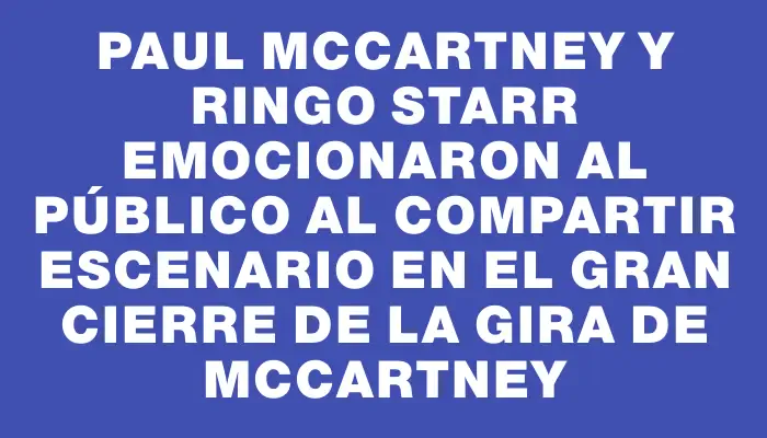 Paul McCartney y Ringo Starr emocionaron al público al compartir escenario en el gran cierre de la gira de McCartney
