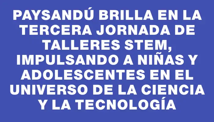 Paysandú brilla en la tercera jornada de talleres Stem, impulsando a niñas y adolescentes en el universo de la ciencia y la tecnología