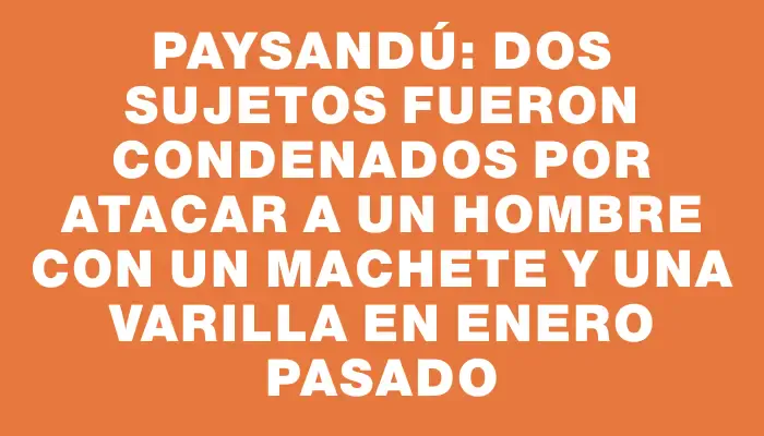 Paysandú: dos sujetos fueron condenados por atacar a un hombre con un machete y una varilla en enero pasado