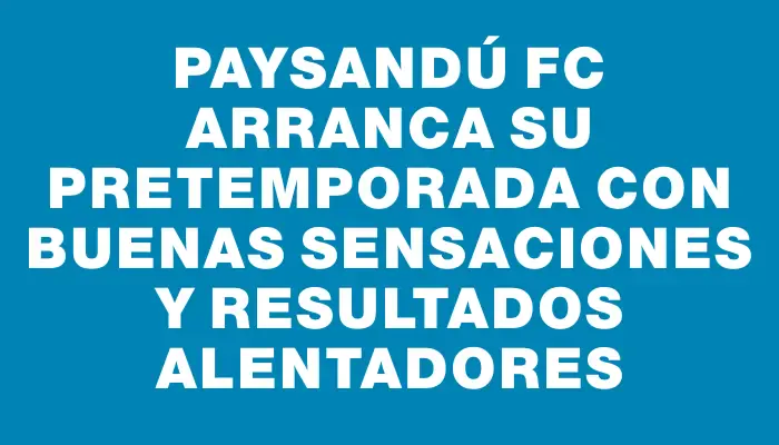 Paysandú Fc arranca su pretemporada con buenas sensaciones y resultados alentadores