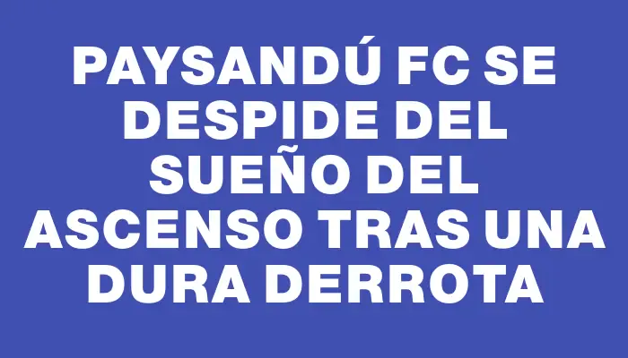 Paysandú Fc se despide del sueño del ascenso tras una dura derrota