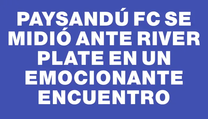 Paysandú Fc se midió ante River Plate en un emocionante encuentro