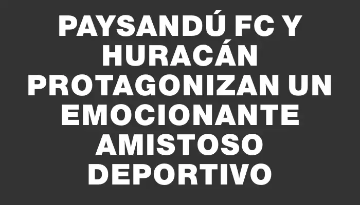 Paysandú Fc y Huracán protagonizan un emocionante amistoso deportivo