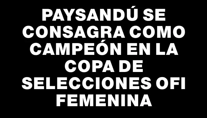 Paysandú se consagra como campeón en la Copa de Selecciones Ofi Femenina