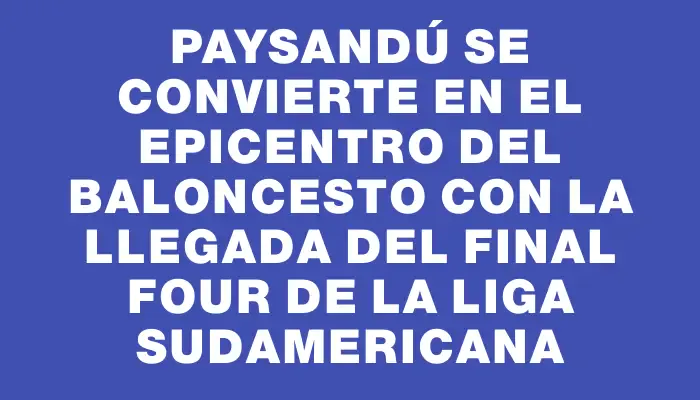 Paysandú se convierte en el epicentro del baloncesto con la llegada del Final Four de la Liga Sudamericana