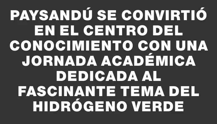 Paysandú se convirtió en el centro del conocimiento con una jornada académica dedicada al fascinante tema del Hidrógeno Verde