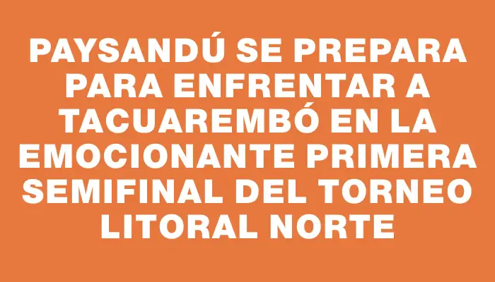 Paysandú se prepara para enfrentar a Tacuarembó en la emocionante primera semifinal del torneo Litoral Norte