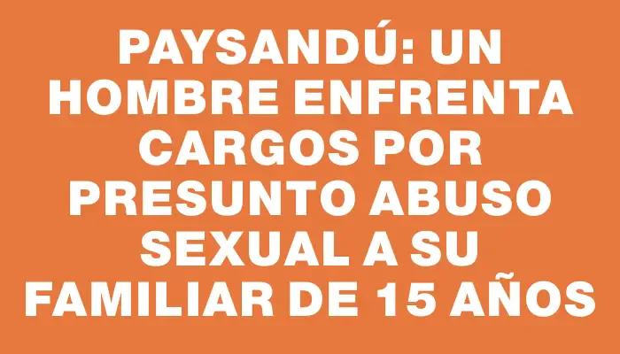 Paysandú: un hombre enfrenta cargos por presunto abuso sexual a su familiar de 15 años