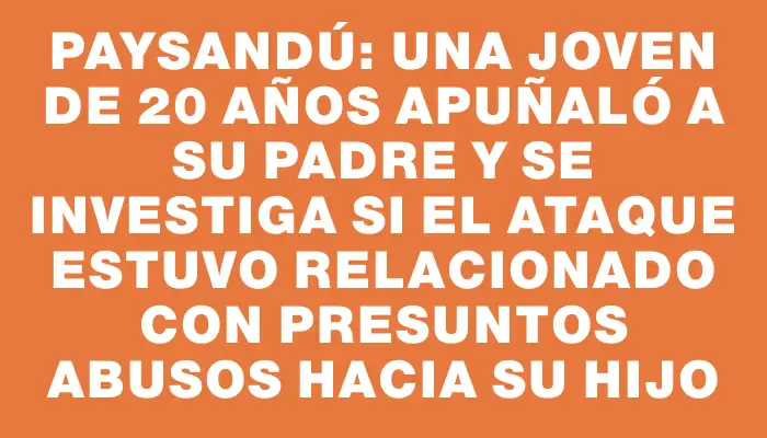 Paysandú: Una joven de 20 años apuñaló a su padre y se investiga si el ataque estuvo relacionado con presuntos abusos hacia su hijo