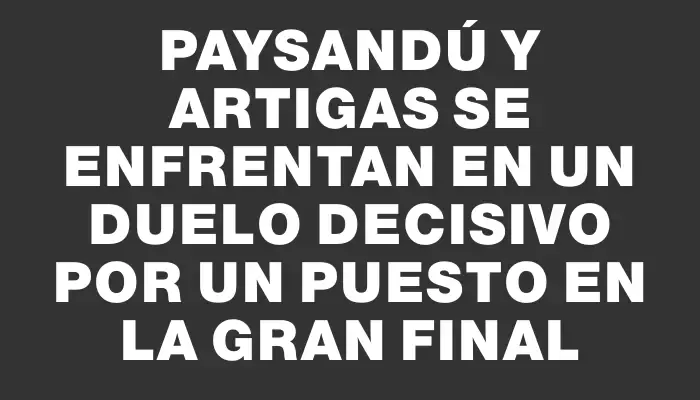 Paysandú y Artigas se enfrentan en un duelo decisivo por un puesto en la gran final