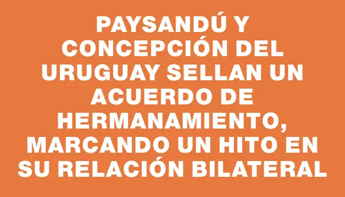 Paysandú y Concepción del Uruguay sellan un acuerdo de Hermanamiento, marcando un hito en su relación bilateral