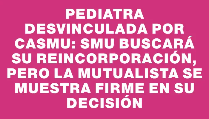 Pediatra desvinculada por Casmu: Smu buscará su reincorporación, pero la mutualista se muestra firme en su decisión
