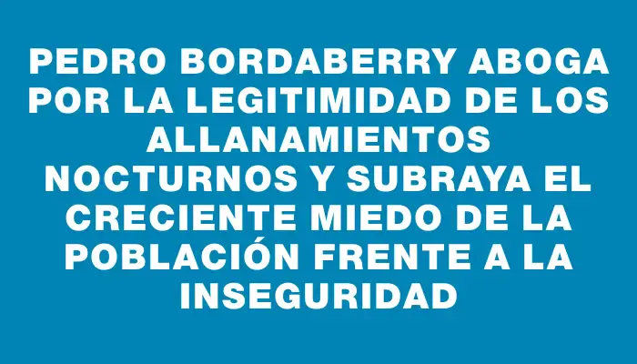 Pedro Bordaberry aboga por la legitimidad de los allanamientos nocturnos y subraya el creciente miedo de la población frente a la inseguridad