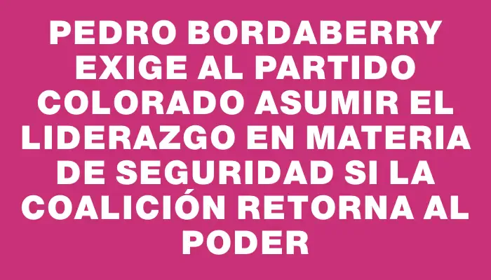 Pedro Bordaberry exige al Partido Colorado asumir el liderazgo en materia de seguridad si la coalición retorna al poder