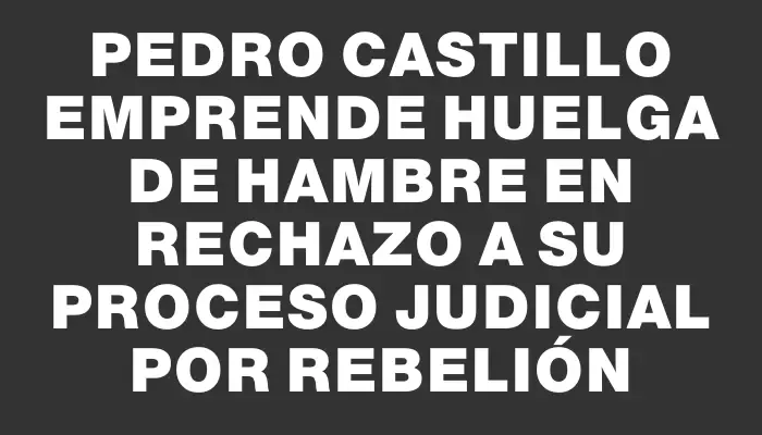 Pedro Castillo emprende huelga de hambre en rechazo a su proceso judicial por rebelión