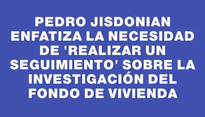 Pedro Jisdonian enfatiza la necesidad de "realizar un seguimiento" sobre la investigación del Fondo de Vivienda