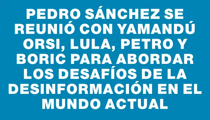 Pedro Sánchez se reunió con Yamandú Orsi, Lula, Petro y Boric para abordar los desafíos de la desinformación en el mundo actual