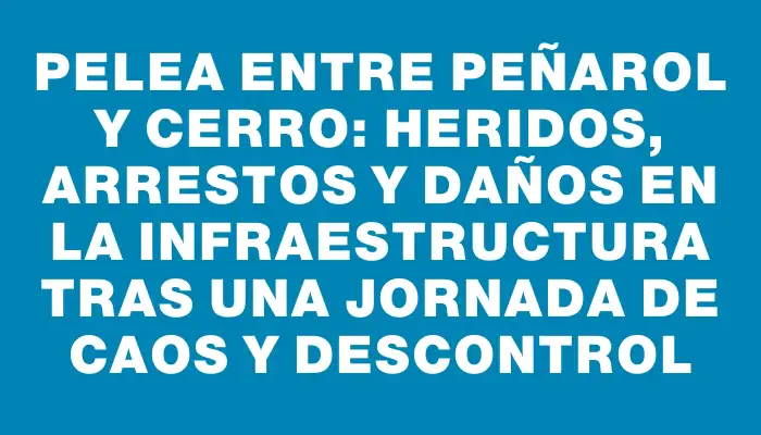 Pelea entre Peñarol y Cerro: heridos, arrestos y daños en la infraestructura tras una jornada de caos y descontrol