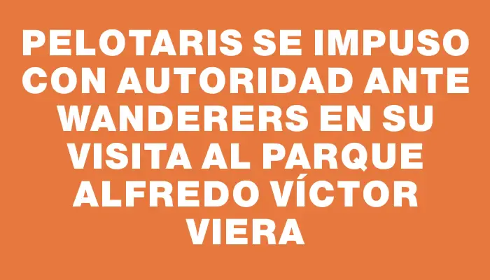 Pelotaris se impuso con autoridad ante Wanderers en su visita al Parque Alfredo Víctor Viera