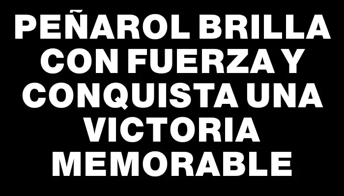 Peñarol brilla con fuerza y conquista una victoria memorable