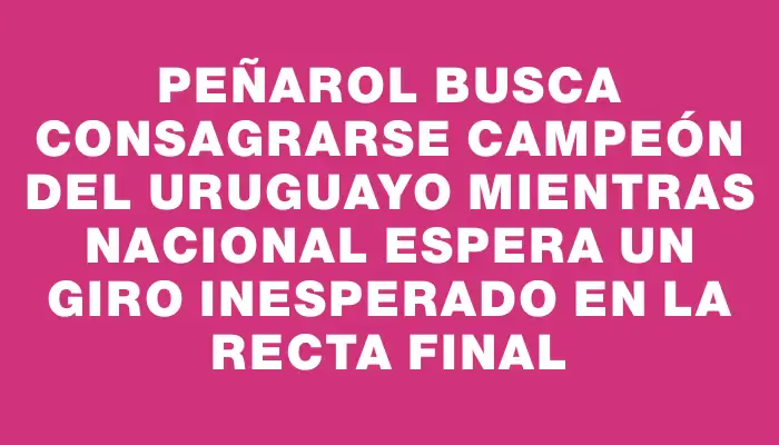 Peñarol busca consagrarse campeón del Uruguayo mientras Nacional espera un giro inesperado en la recta final